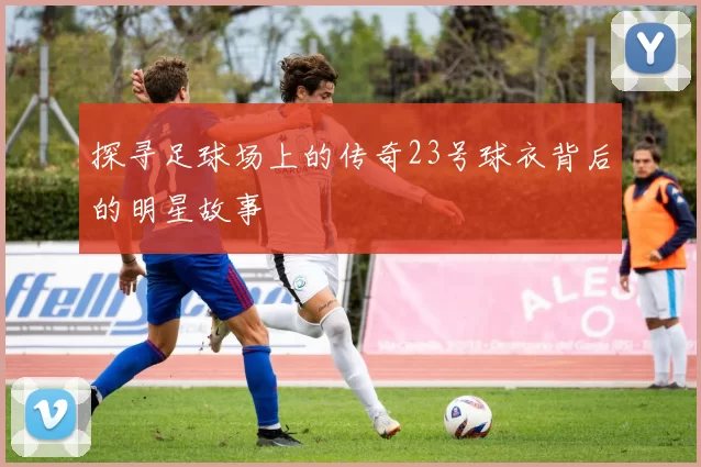 探寻足球场上的传奇23号球衣背后的明星故事
