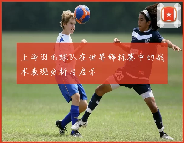 上海羽毛球队在世界锦标赛中的战术表现分析与启示