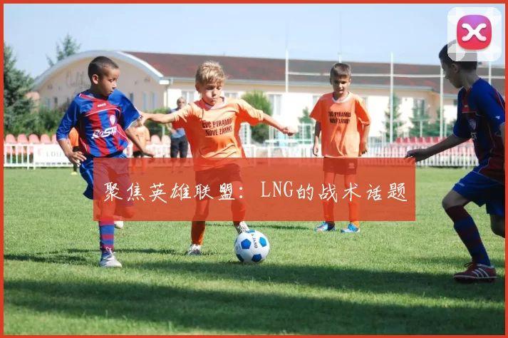 聚焦英雄联盟：LNG的战术话题