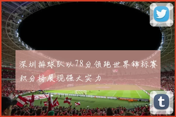 深圳排球队以78分领跑世界锦标赛积分榜展现强大实力