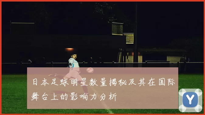 日本足球明星数量揭秘及其在国际舞台上的影响力分析